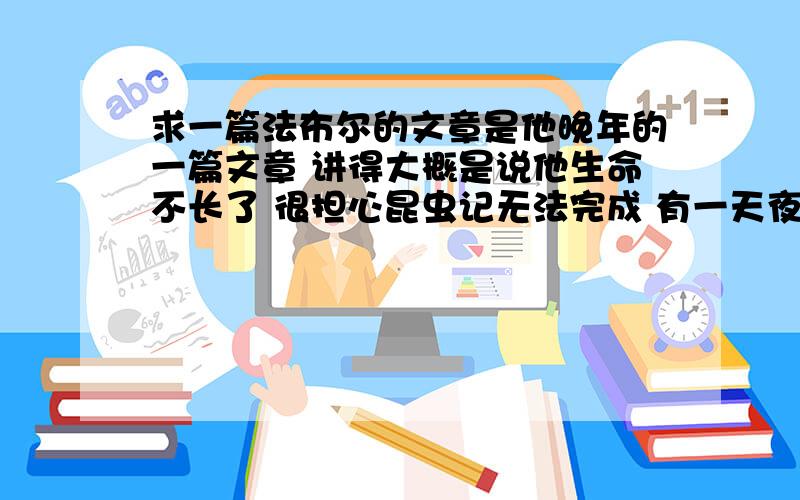 求一篇法布尔的文章是他晚年的一篇文章 讲得大概是说他生命不长了 很担心昆虫记无法完成 有一天夜里他提着灯笼到院子里（去做