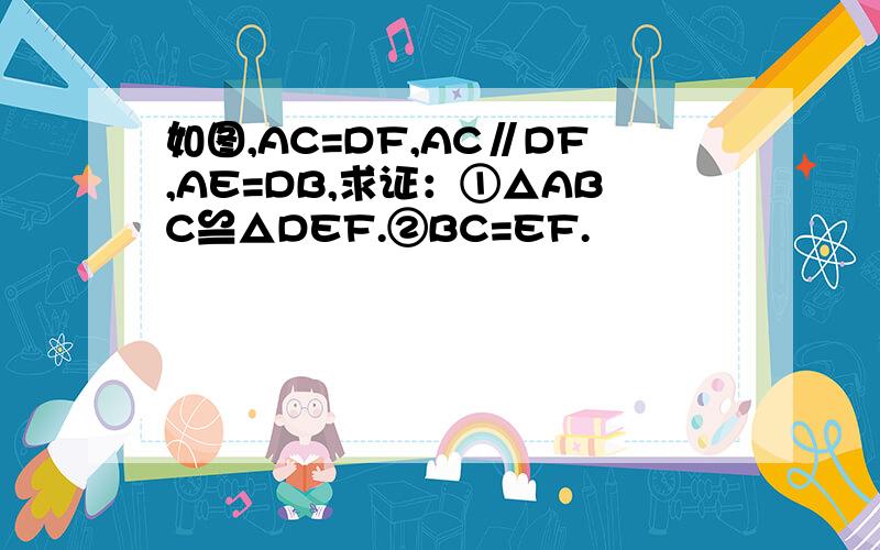 如图,AC=DF,AC∥DF,AE=DB,求证：①△ABC≌△DEF.②BC=EF.