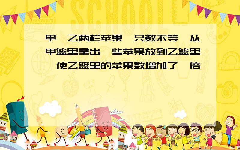 甲、乙两栏苹果,只数不等,从甲篮里拿出一些苹果放到乙篮里,使乙篮里的苹果数增加了一倍,