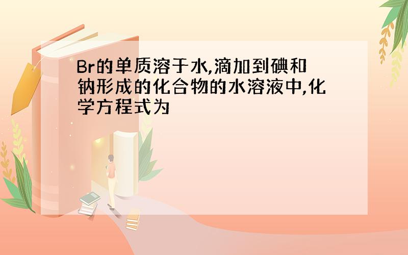 Br的单质溶于水,滴加到碘和钠形成的化合物的水溶液中,化学方程式为