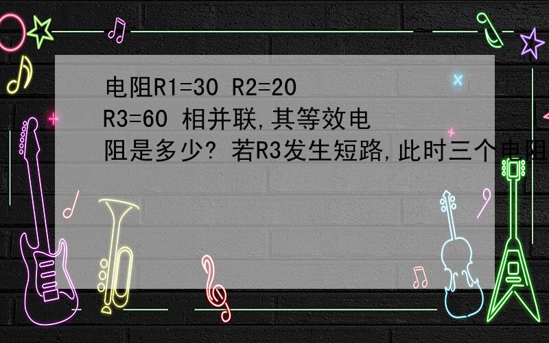 电阻R1=30 R2=20 R3=60 相并联,其等效电阻是多少? 若R3发生短路,此时三个电阻的并联等效电阻值又是多少