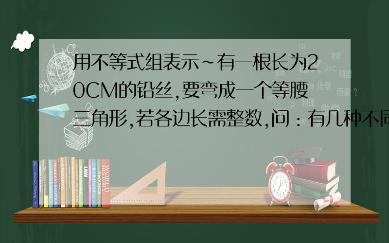 用不等式组表示~有一根长为20CM的铅丝,要弯成一个等腰三角形,若各边长需整数,问：有几种不同弯法,它们的腰与底各是多少