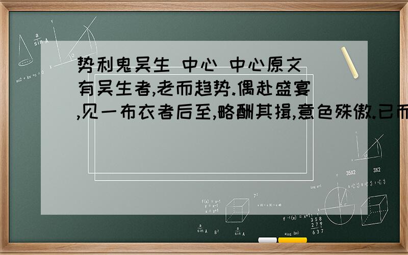 势利鬼吴生 中心 中心原文 有吴生者,老而趋势.偶赴盛宴,见一布衣者后至,略酬其揖,意色殊傲.已而见主人代之甚恭,私询之