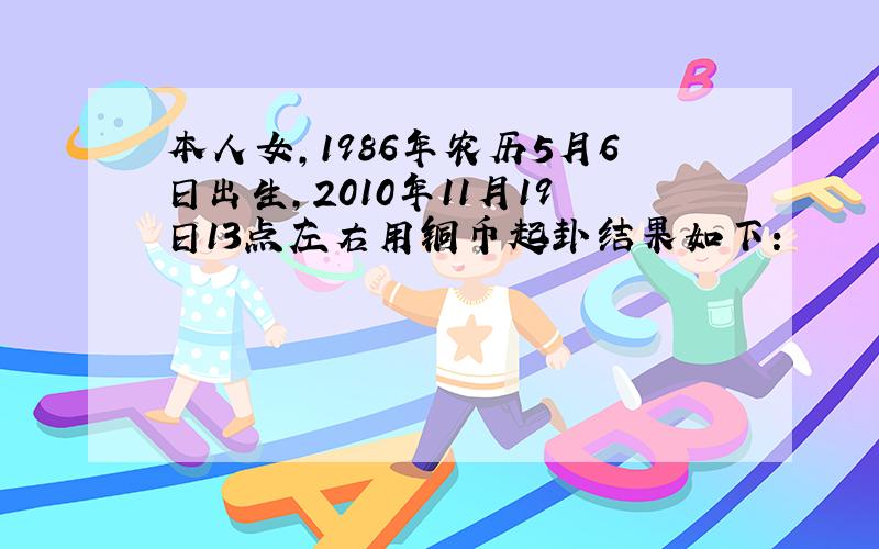 本人女,1986年农历5月6日出生,2010年11月19日13点左右用铜币起卦结果如下：