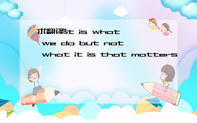 求翻译!it is what we do but not what it is that matters