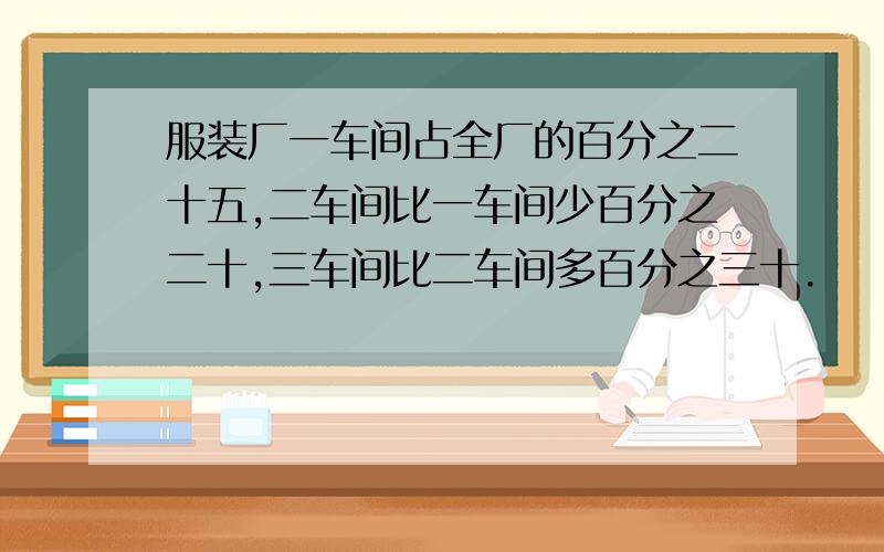 服装厂一车间占全厂的百分之二十五,二车间比一车间少百分之二十,三车间比二车间多百分之三十.