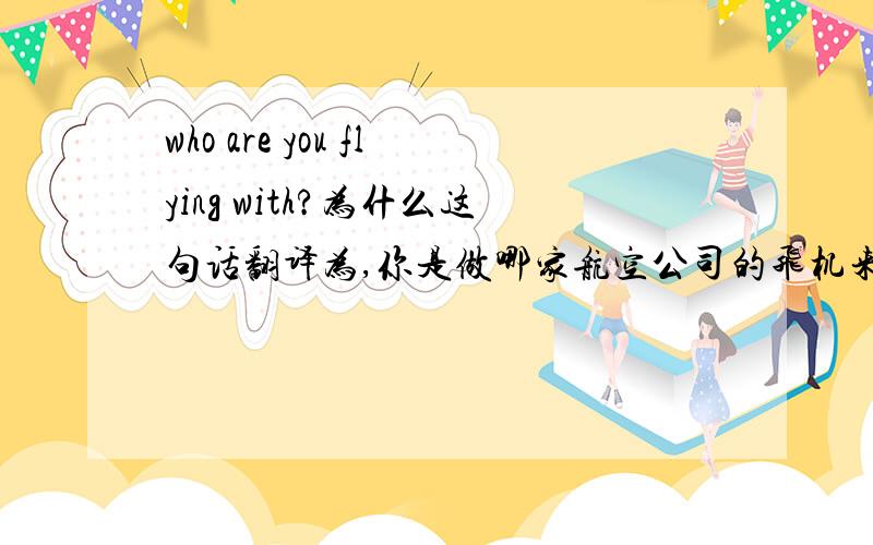 who are you flying with?为什么这句话翻译为,你是做哪家航空公司的飞机来到,为什么不翻译为你和谁做