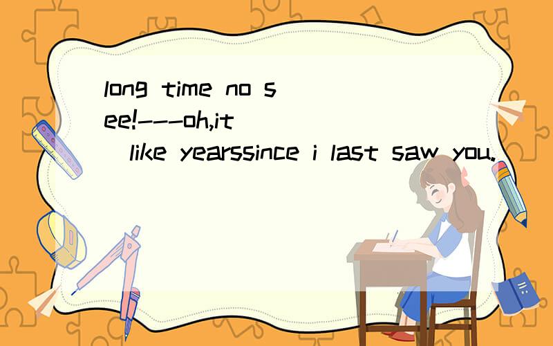 long time no see!---oh,it____like yearssince i last saw you.