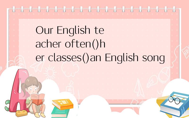 Our English teacher often()her classes()an English song