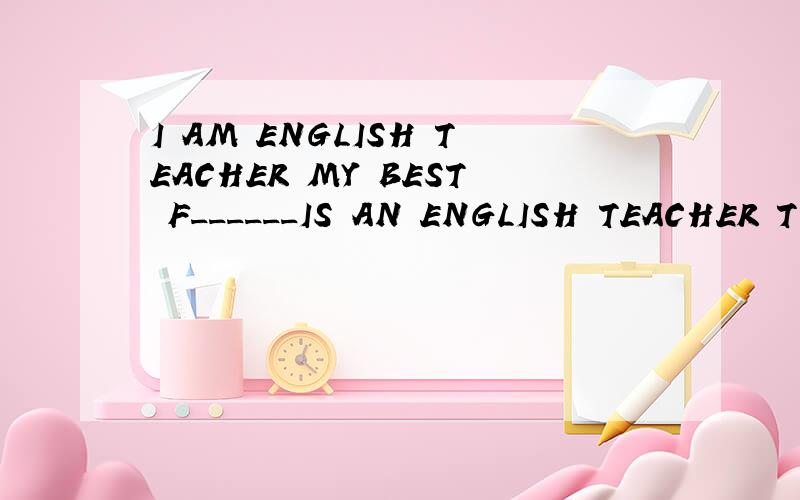 I AM ENGLISH TEACHER MY BEST F______IS AN ENGLISH TEACHER TO