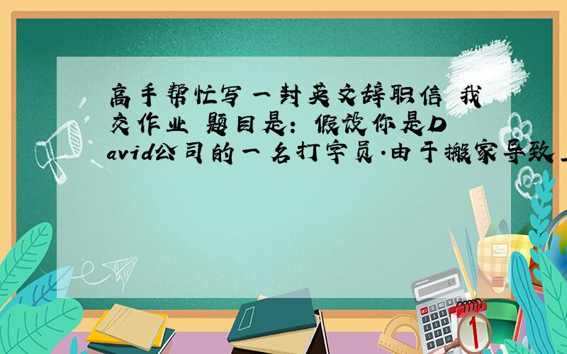 高手帮忙写一封英文辞职信 我交作业 题目是： 假设你是David公司的一名打字员.由于搬家导致上班很不方便,你提出辞职请