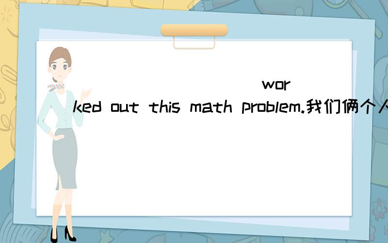 ______ _____ _____ ______worked out this math problem.我们俩个人都