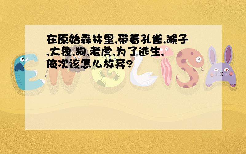 在原始森林里,带着孔雀,猴子,大象,狗,老虎,为了逃生,依次该怎么放弃?