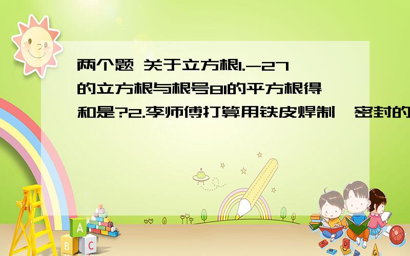 两个题 关于立方根1.-27的立方根与根号81的平方根得和是?2.李师傅打算用铁皮焊制一密封的正方体水箱,使其容积为0.