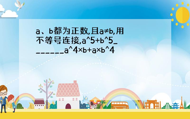 a、b都为正数,且a≠b,用不等号连接,a^5+b^5_______a^4×b+a×b^4