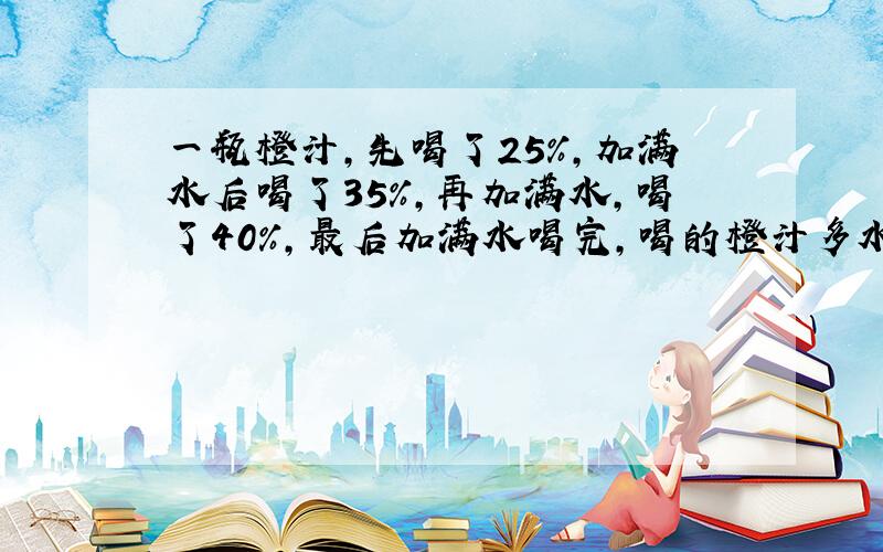 一瓶橙汁,先喝了25％,加满水后喝了35％,再加满水,喝了40％,最后加满水喝完,喝的橙汁多水多?