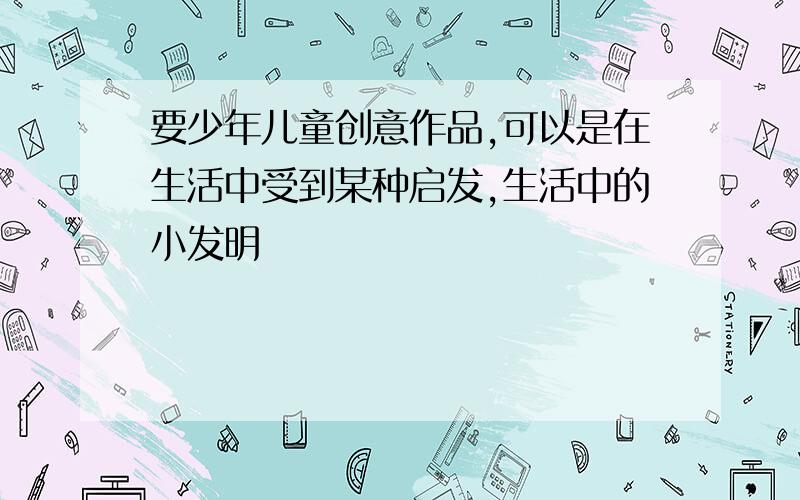 要少年儿童创意作品,可以是在生活中受到某种启发,生活中的小发明