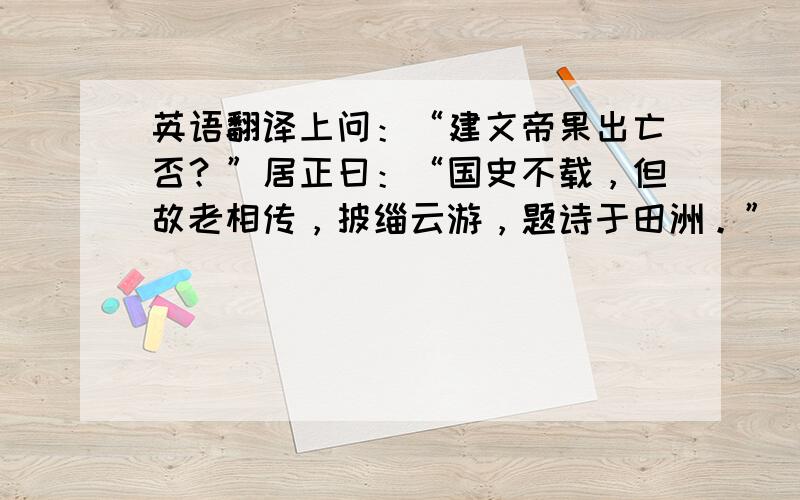 英语翻译上问：“建文帝果出亡否？”居正曰：“国史不载，但故老相传，披缁云游，题诗于田洲。” 前后文就是这样，再来一次吧，