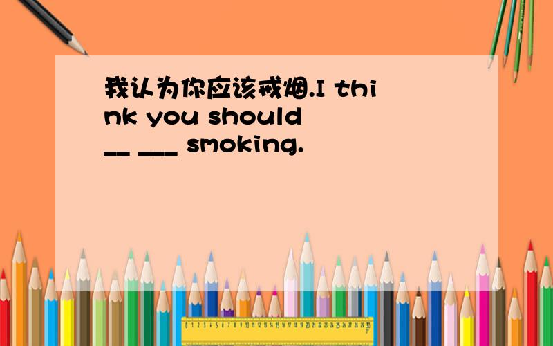 我认为你应该戒烟.I think you should __ ___ smoking.