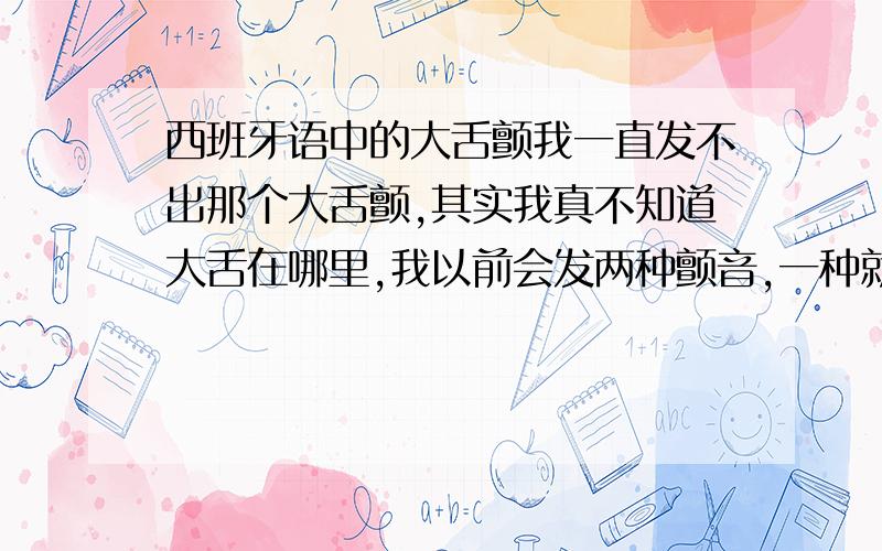 西班牙语中的大舌颤我一直发不出那个大舌颤,其实我真不知道大舌在哪里,我以前会发两种颤音,一种就像狗在发怒前的低吼,我摸了