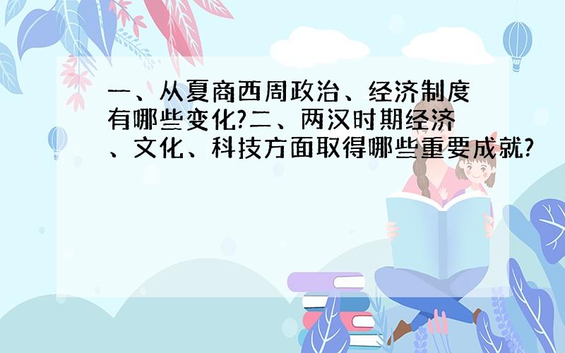 一、从夏商西周政治、经济制度有哪些变化?二、两汉时期经济、文化、科技方面取得哪些重要成就?