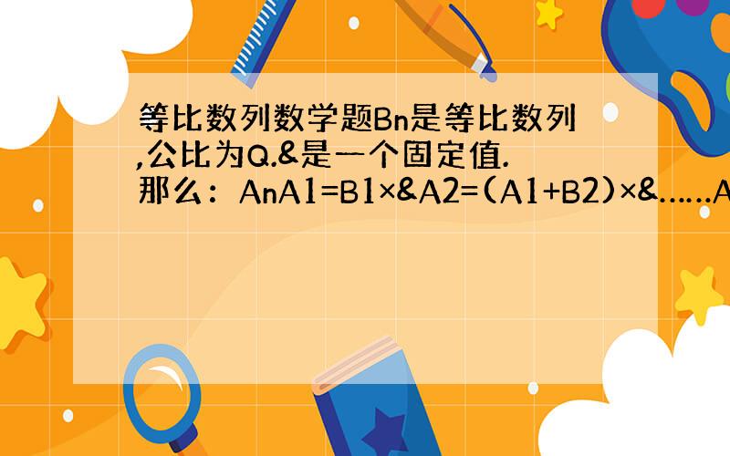 等比数列数学题Bn是等比数列,公比为Q.&是一个固定值.那么：AnA1=B1×&A2=(A1+B2)×&……An=（An