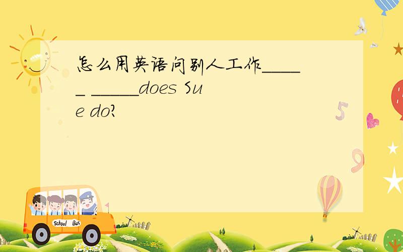 怎么用英语问别人工作_____ _____does Sue do?