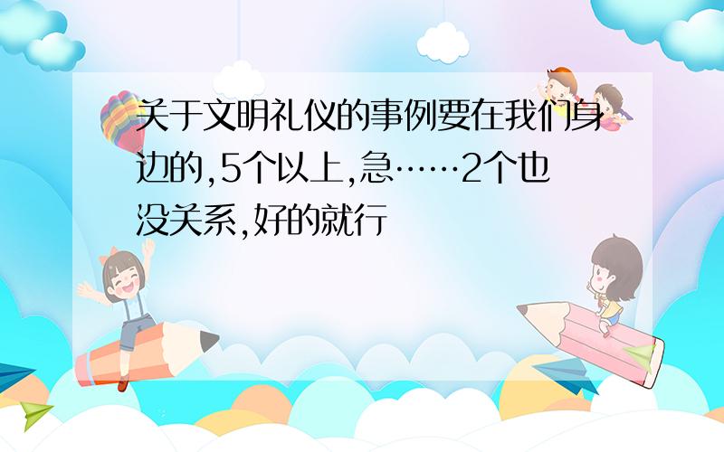 关于文明礼仪的事例要在我们身边的,5个以上,急……2个也没关系,好的就行