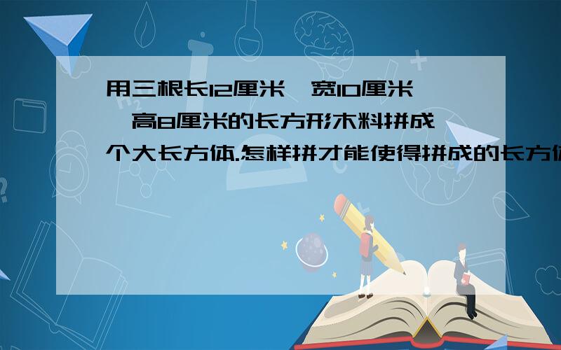 用三根长12厘米,宽10厘米,高8厘米的长方形木料拼成一个大长方体.怎样拼才能使得拼成的长方体的表面积最