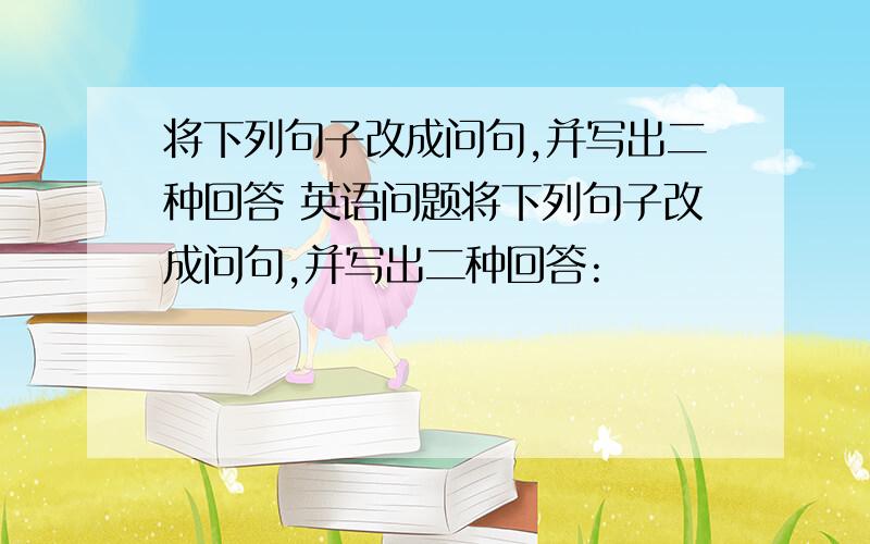 将下列句子改成问句,并写出二种回答 英语问题将下列句子改成问句,并写出二种回答: