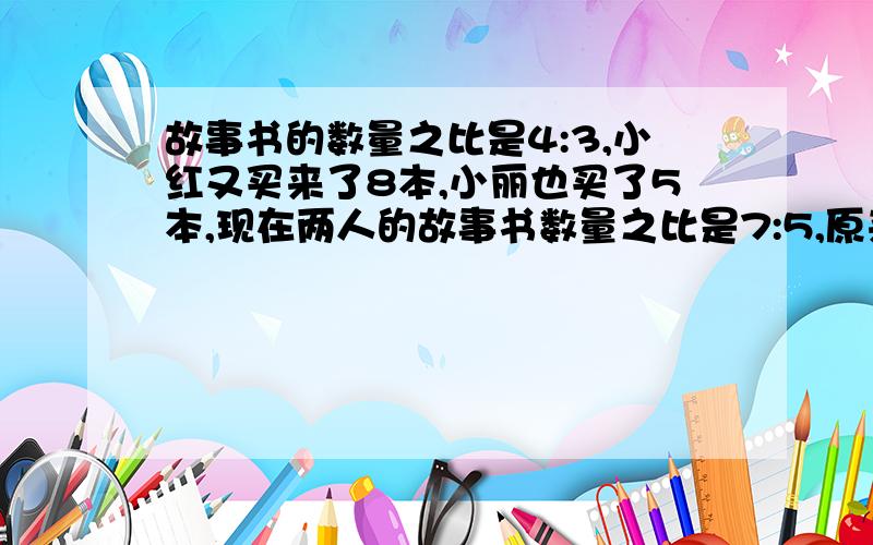 故事书的数量之比是4:3,小红又买来了8本,小丽也买了5本,现在两人的故事书数量之比是7:5,原来两人各有