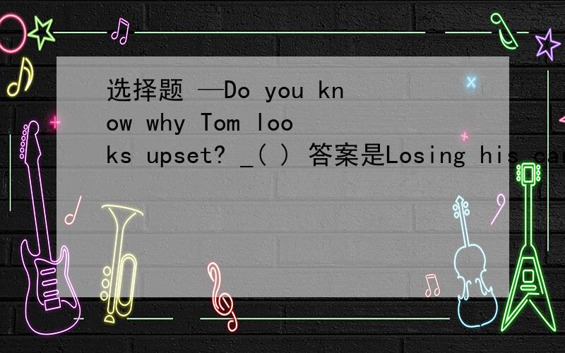 选择题 —Do you know why Tom looks upset? _( ) 答案是Losing his car