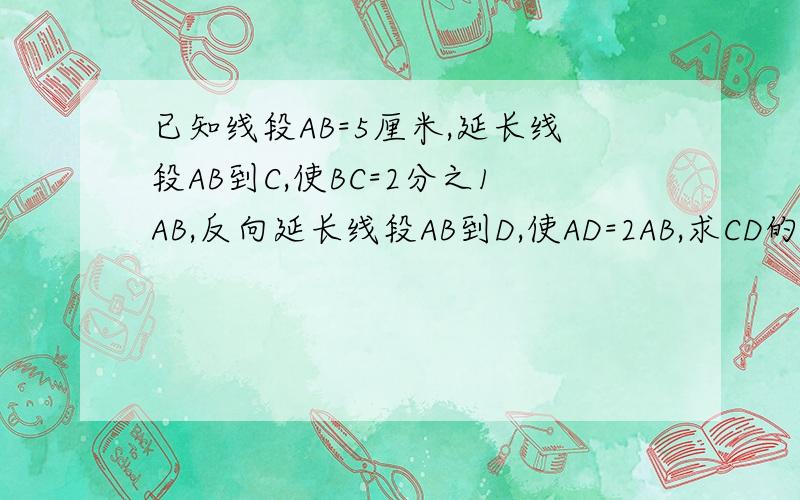 已知线段AB=5厘米,延长线段AB到C,使BC=2分之1AB,反向延长线段AB到D,使AD=2AB,求CD的长度