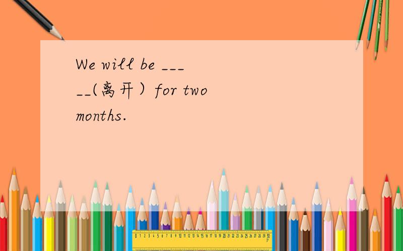 We will be _____(离开）for two months.