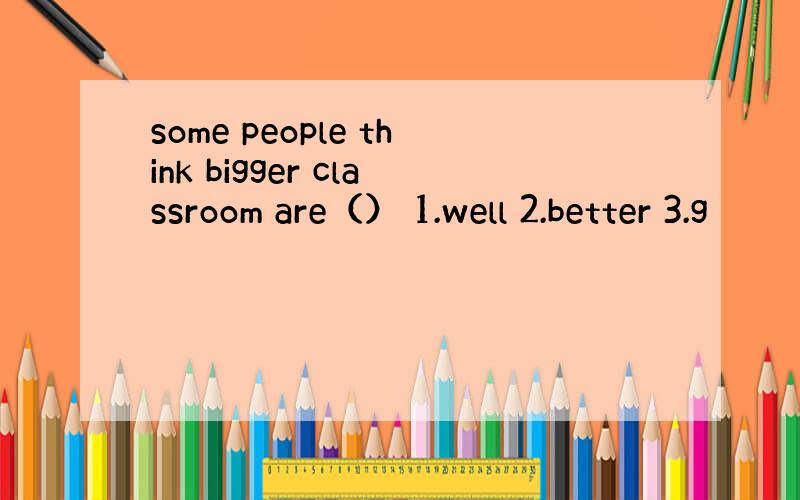 some people think bigger classroom are（） 1.well 2.better 3.g