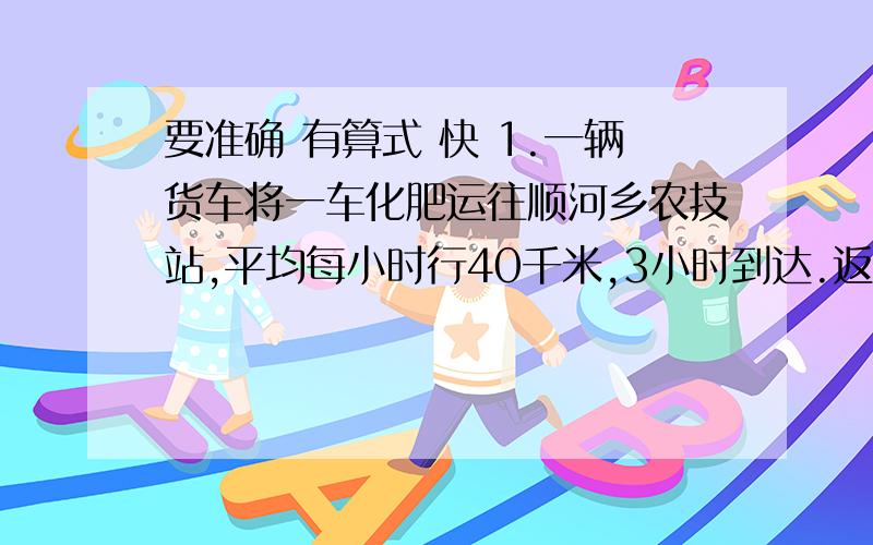 要准确 有算式 快 1.一辆货车将一车化肥运往顺河乡农技站,平均每小时行40千米,3小时到达.返回时平均每小时行50千米