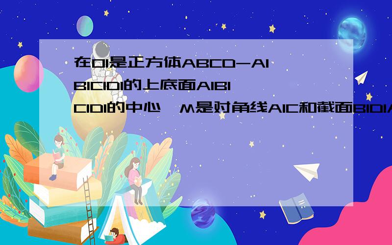 在O1是正方体ABCD-A1B1C1D1的上底面A1B1C1D1的中心,M是对角线A1C和截面B1D1A的交点