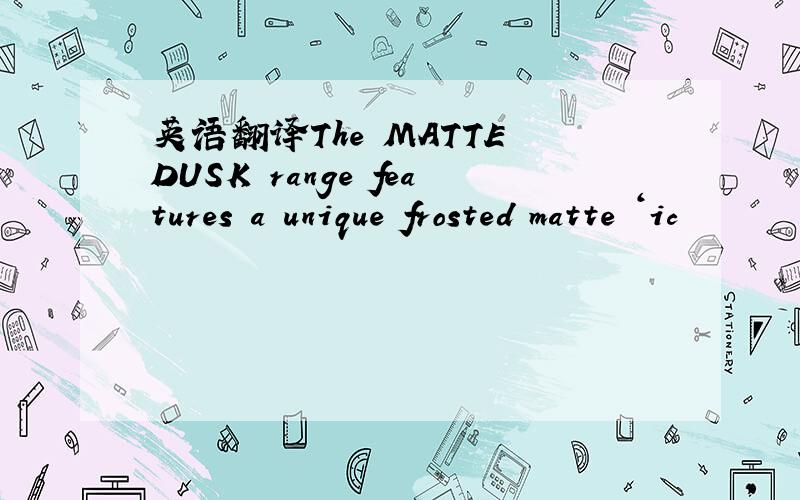 英语翻译The MATTE DUSK range features a unique frosted matte ‘ic