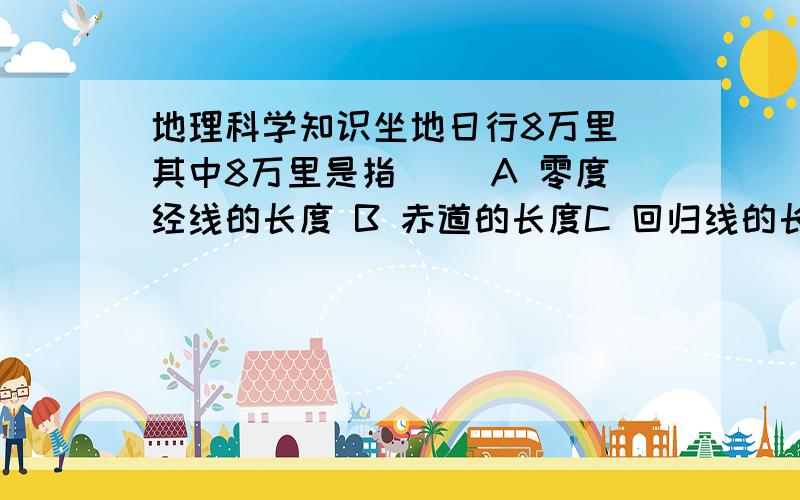 地理科学知识坐地日行8万里 其中8万里是指（ ）A 零度经线的长度 B 赤道的长度C 回归线的长度 D 极圈的长度请回答