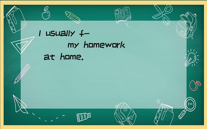 l usually f-_____my homework at home.