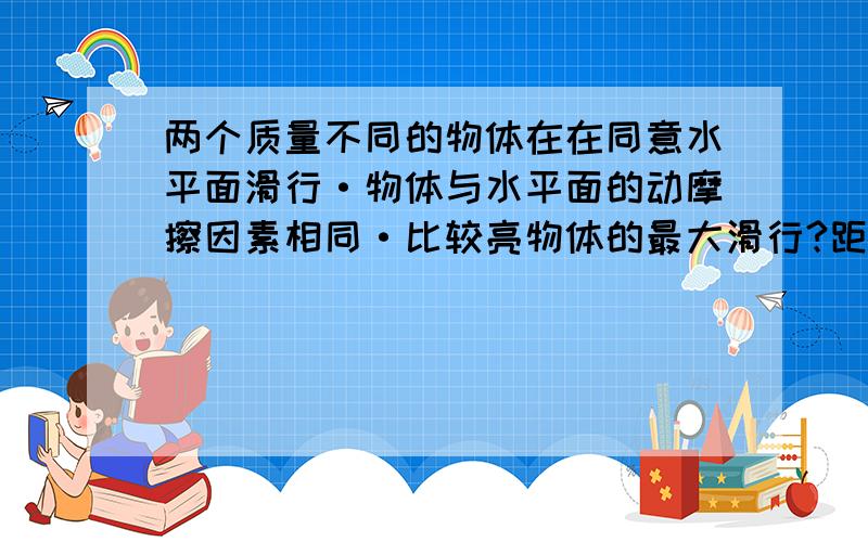 两个质量不同的物体在在同意水平面滑行·物体与水平面的动摩擦因素相同·比较亮物体的最大滑行?距离