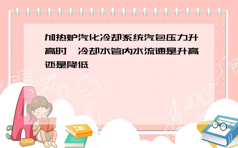 加热炉汽化冷却系统汽包压力升高时,冷却水管内水流速是升高还是降低