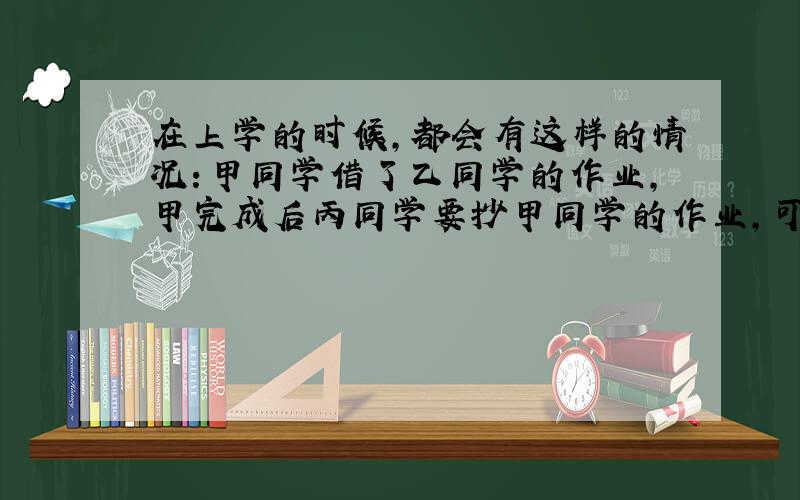 在上学的时候,都会有这样的情况：甲同学借了乙同学的作业,甲完成后丙同学要抄甲同学的作业,可是甲却给丙乙的作业,这样如此,