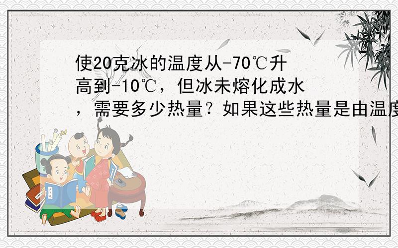 使20克冰的温度从-70℃升高到-10℃，但冰未熔化成水，需要多少热量？如果这些热量是由温度从50℃降低到10℃的水来供