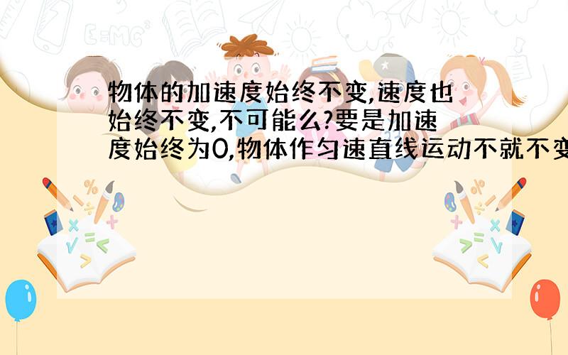 物体的加速度始终不变,速度也始终不变,不可能么?要是加速度始终为0,物体作匀速直线运动不就不变了?