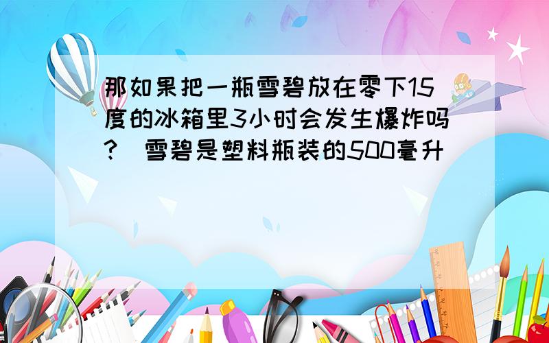 那如果把一瓶雪碧放在零下15度的冰箱里3小时会发生爆炸吗?（雪碧是塑料瓶装的500毫升）