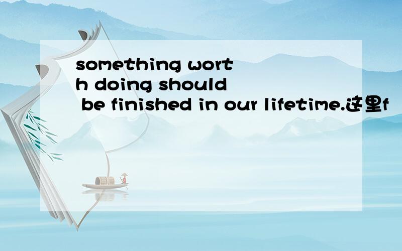 something worth doing should be finished in our lifetime.这里f