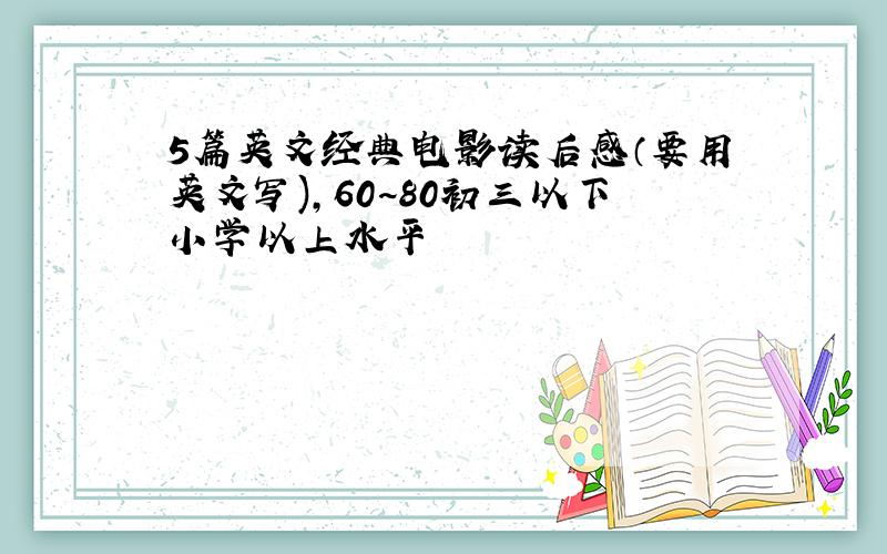 5篇英文经典电影读后感（要用英文写),60~80初三以下小学以上水平