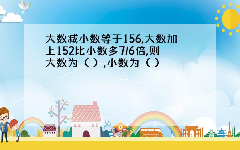 大数减小数等于156,大数加上152比小数多7/6倍,则大数为（ ）,小数为（ ）