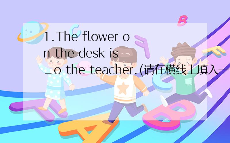 1.The flower on the desk is _o the teacher.(请在横线上填入一个字母,使句义完